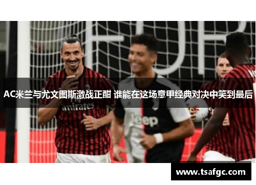 AC米兰与尤文图斯激战正酣 谁能在这场意甲经典对决中笑到最后