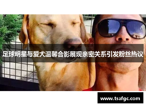 足球明星与爱犬温馨合影展现亲密关系引发粉丝热议