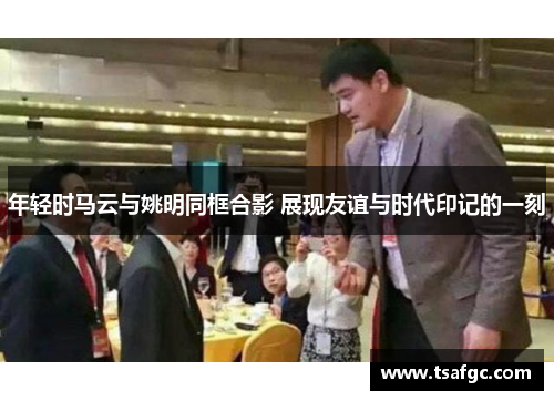 年轻时马云与姚明同框合影 展现友谊与时代印记的一刻