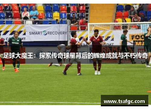 足球大魔王：探索传奇球星背后的辉煌成就与不朽传奇