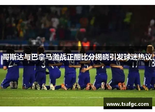 哥斯达与巴拿马激战正酣比分揭晓引发球迷热议
