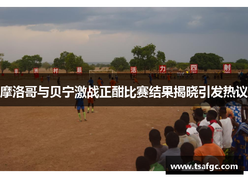 摩洛哥与贝宁激战正酣比赛结果揭晓引发热议